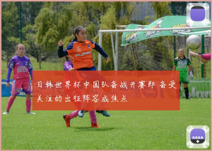 日韩世界杯中国队备战开赛即 备受关注的出征阵容成焦点