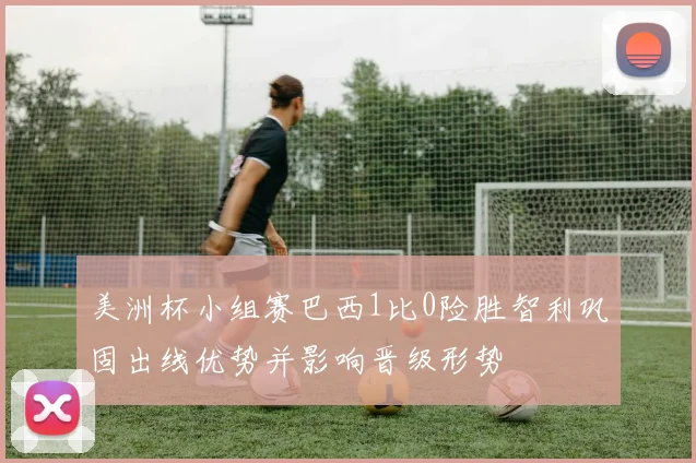 美洲杯小组赛巴西1比0险胜智利巩固出线优势并影响晋级形势