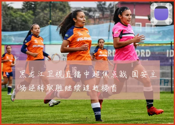 黑龙江卫视直播中超焦点战 国安主场逆转取胜继续追赶榜首