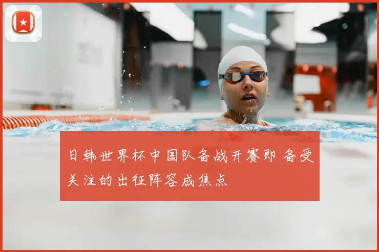 日韩世界杯中国队备战开赛即 备受关注的出征阵容成焦点