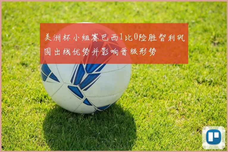 美洲杯小组赛巴西1比0险胜智利巩固出线优势并影响晋级形势