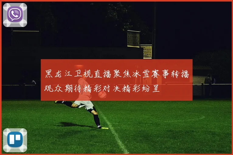黑龙江卫视直播聚焦冰雪赛事转播观众期待精彩对决精彩纷呈