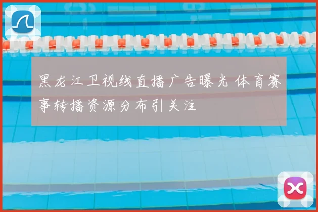 黑龙江卫视线直播广告曝光 体育赛事转播资源分布引关注