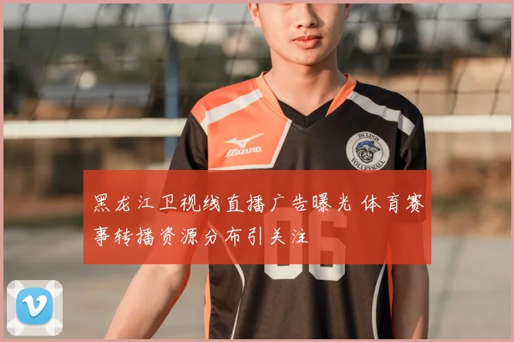 黑龙江卫视线直播广告曝光 体育赛事转播资源分布引关注