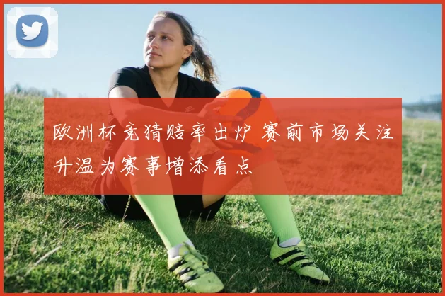 欧洲杯竞猜赔率出炉 赛前市场关注升温为赛事增添看点