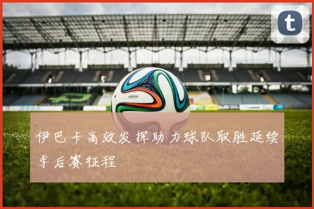 伊巴卡高效发挥助力球队取胜延续季后赛征程