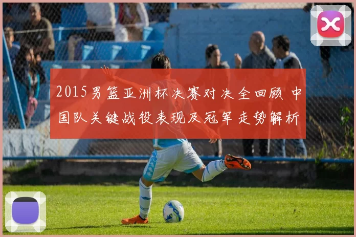 2015男篮亚洲杯决赛对决全回顾 中国队关键战役表现及冠军走势解析