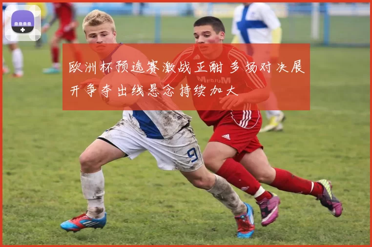 欧洲杯预选赛激战正酣 多场对决展开争夺出线悬念持续加大