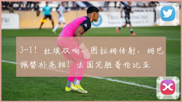 3-1！杜埃双响，图拉姆传射，姆巴佩替补亮相！法国完胜哥伦比亚