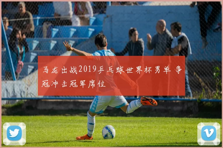 马龙出战2019乒乓球世界杯男单 争冠冲击冠军席位