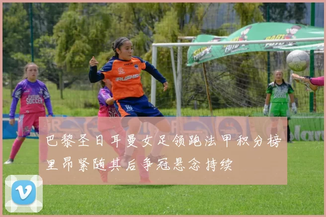 巴黎圣日耳曼女足领跑法甲积分榜里昂紧随其后争冠悬念持续