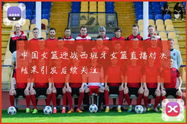 中国女篮迎战西班牙女篮直播对决结果引发后续关注