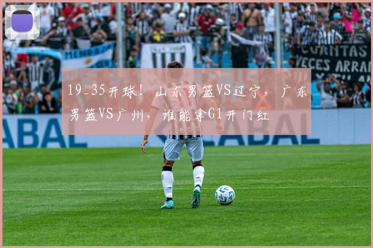 19_35开球！山东男篮VS辽宁，广东男篮VS广州，谁能拿G1开门红