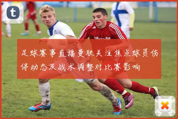 足球赛事直播曼联关注焦点球员伤停动态及战术调整对比赛影响