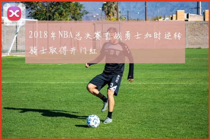 2018年NBA总决赛首战勇士加时逆转骑士取得开门红