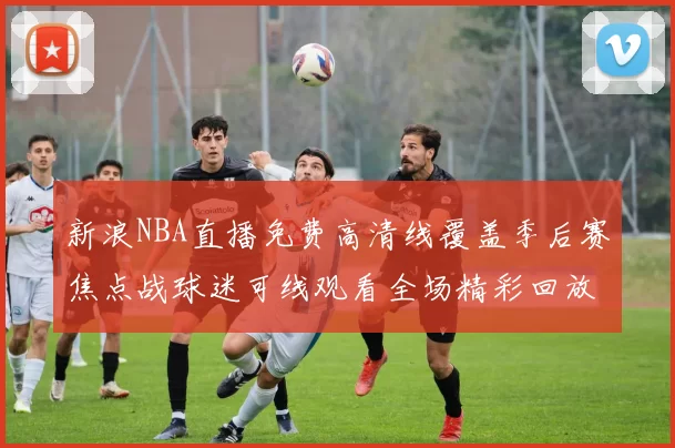 新浪NBA直播免费高清线覆盖季后赛焦点战球迷可线观看全场精彩回放