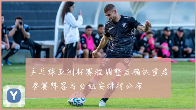 乒乓球亚洲杯赛程调整后确认重启 参赛阵容与分组安排待公布