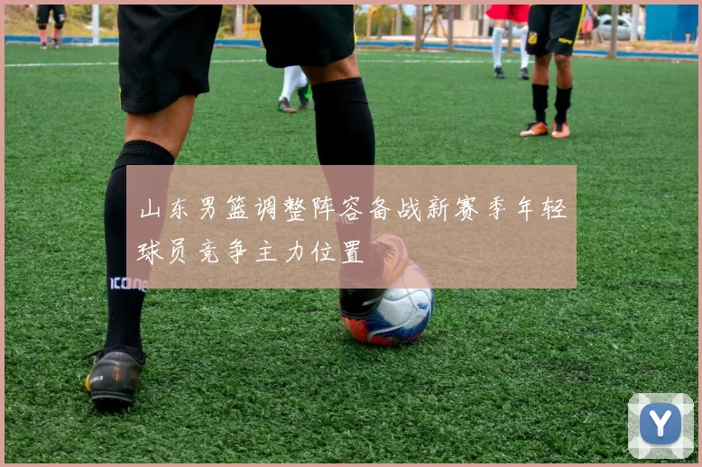 山东男篮调整阵容备战新赛季年轻球员竞争主力位置