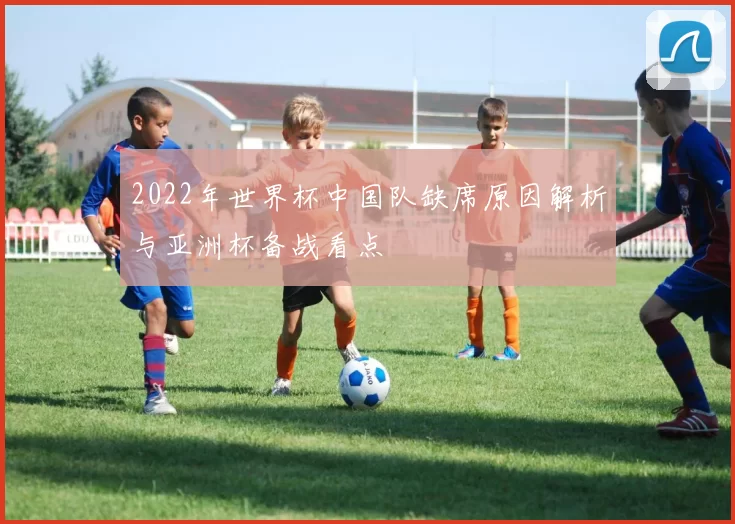 2022年世界杯中国队缺席原因解析与亚洲杯备战看点