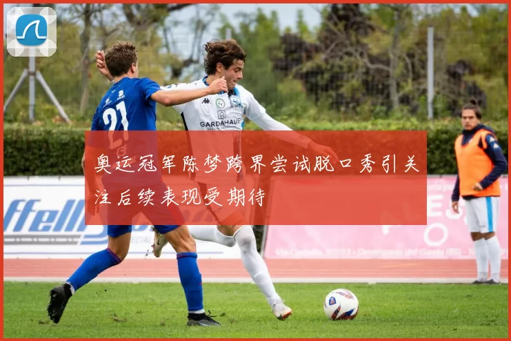 奥运冠军陈梦跨界尝试脱口秀引关注后续表现受期待