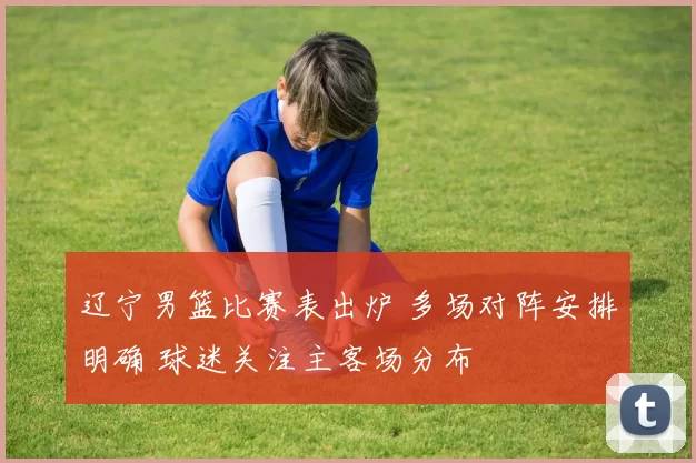 辽宁男篮比赛表出炉 多场对阵安排明确 球迷关注主客场分布