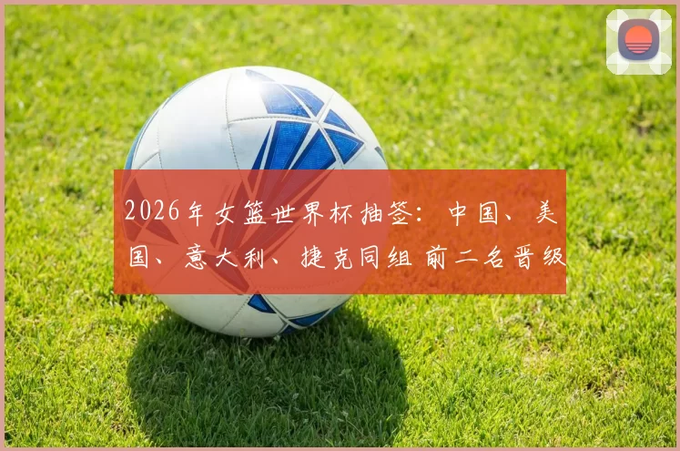 2026年女篮世界杯抽签：中国、美国、意大利、捷克同组 前二名晋级