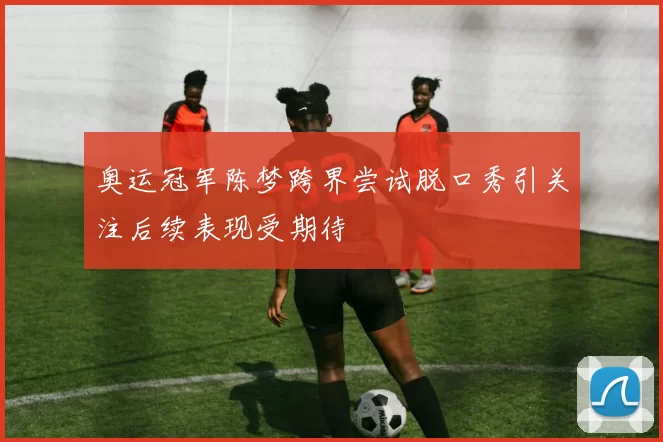奥运冠军陈梦跨界尝试脱口秀引关注后续表现受期待