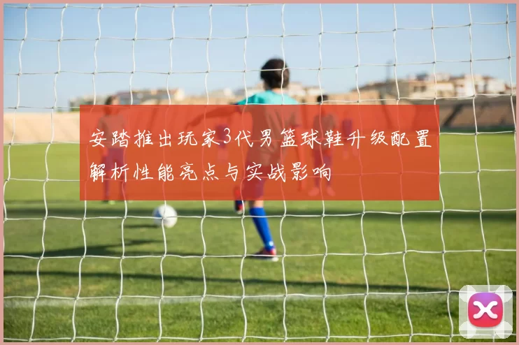 安踏推出玩家3代男篮球鞋升级配置解析性能亮点与实战影响