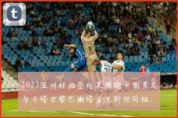 2023亚洲杯抽签结果揭晓中国男足与卡塔尔黎巴嫩塔吉克斯坦同组