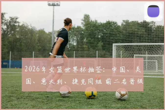 2026年女篮世界杯抽签：中国、美国、意大利、捷克同组 前二名晋级