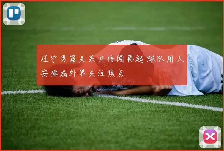 辽宁男篮关系户传闻再起 球队用人安排成外界关注焦点