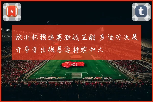 欧洲杯预选赛激战正酣 多场对决展开争夺出线悬念持续加大