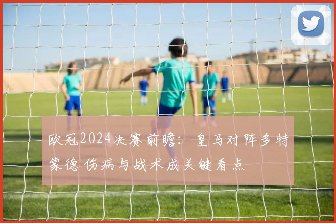 欧冠2024决赛前瞻：皇马对阵多特蒙德 伤病与战术成关键看点