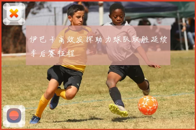 伊巴卡高效发挥助力球队取胜延续季后赛征程